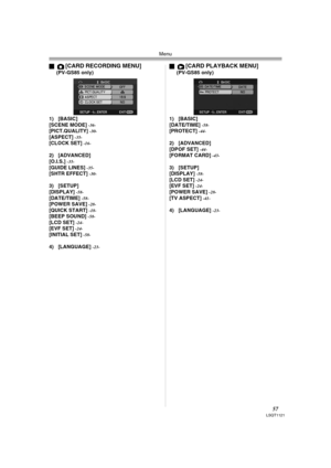 Page 57Menu
57LSQT1121
ª[CARD RECORDING MENU] (PV-GS85 only)
1) [BASIC]
[SCENE MODE] 
-36-[PICT.QUALITY] -30-[ASPECT] -35-[CLOCK SET] -16-
2) [ADVANCED]
[O.I.S.] -35-[GUIDE LINES] -35-[SHTR EFFECT] -30-
3) [SETUP]
[DISPLAY] -58-[DATE/TIME] -58-[POWER SAVE] -28-[QUICK START] -18-[BEEP SOUND] -58-[LCD SET] -24-[EVF SET] -24-[INITIAL SET] -58-
4) [LANGUAGE] -23-
ª[CARD PLAYBACK MENU] (PV-GS85 only)
1) [BASIC]
[DATE/TIME] 
-58-[PROTECT] -44-
2) [ADVANCED]
[DPOF SET] -44-[FORMAT CARD] -43-
3) [SETUP]
[DISPLAY]...