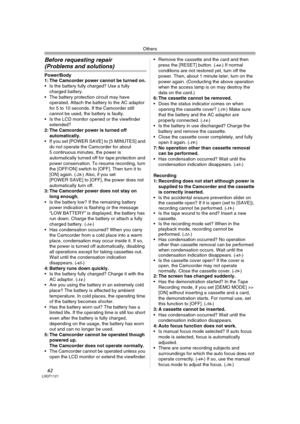 Page 62Others
62LSQT1121
Before requesting repair 
(Problems and solutions)
Power/Body
1: The Camcorder power cannot be turned on.
 Is the battery fully charged? Use a fully 
charged battery.
 The battery protection circuit may have 
operated. Attach the battery to the AC adaptor 
for 5 to 10 seconds. If the Camcorder still 
cannot be used, the battery is faulty.
 Is the LCD monitor opened or the viewfinder 
extended?
2: The Camcorder power is turned off 
automatically.
 If you set [POWER SAVE] to [5 MINUTES]...