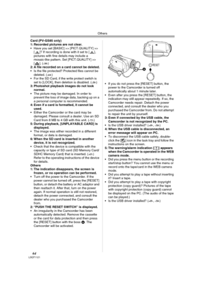 Page 64Others
64LSQT1121
Card (PV-GS85 only)
1: Recorded pictures are not clear.
 Have you set [BASIC] >> [PICT.QUALITY] >> 
[ ]? If recording is done with it set to [ ], 
pictures with fine details may include a 
mosaic-like pattern. Set [PICT.QUALITY] >> 
[]. (
-30-) 
2: A file recorded on a card cannot be deleted.
 Is the file protected? Protected files cannot be 
deleted. (
-44-) 
 For the SD Card, if the write protect switch is 
set to [LOCK], then deletion is disabled. (
-20-) 
3: Photoshot playback...