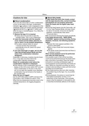 Page 65Others
65LSQT1121
Cautions for Use
ªAbout condensationIf you turn the Camcorder on when condensation 
occurs on the head or the tape, condensation 
indication [3] (yellow or red) is displayed on the 
viewfinder or the LCD monitor and the messages 
[3DEW DETECT] or [3EJECT TAPE] (only 
when the tape is inserted) appear. If so, follow the 
procedure below.
1Remove the tape if it is inserted.
≥It takes about 20 seconds to open the 
cassette holder. This is not a malfunction.
2Leave the Camcorder with the...