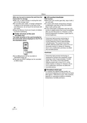 Page 68Others
68LSQT1121
After use, be sure to remove the card from the 
Camcorder for storage.
≥After use, or when storing or carrying the card, 
put it in the storage case.
≥Do not allow dust, water, or foreign substances 
to adhere to the terminals on the back of the 
card. Moreover, do not touch the terminals with 
your hand.
≥Keep the Memory Card out of reach of children 
to prevent swallowing.
ª
Folder structure of the card 
(PV-GS85 only)
The folder structure of the card formatted by 
the Camcorder will...