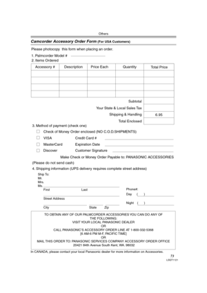 Page 73Others
73LSQT1121
Camcorder Accessory Order Form (For USA Customers)
In CANADA, please contact your local Panasonic dealer for more information on Accessories.
TO OBTAIN ANY OF OUR PALMCORDER ACCESSORIES YOU CAN DO ANY OF  
THE FOLLOWING:  
VISIT YOUR LOCAL PANASONIC DEALER  
OR  
CALL PANASONIC’S ACCESSORY ORDER LINE AT 1-800-332-5368  
[6 AM-6 PM M-F, PACIFIC TIME]  
OR 
MAIL THIS ORDER TO: PANASONIC SERVICES COMPANY ACCESSORY ORDER OFFICE  
20421 84th Avenue South Kent, WA. 98032
Ship To: 
Mr.
Mrs....