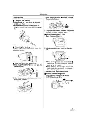 Page 9Before using
9LSQT1121
Quick Guide
ªCharging the battery
1Connect the AC Cable to the AC adaptor 
and the AC Jack.
2Put the battery on the battery mount by 
aligning the mark, and then securely plug it 
in.
ª
Attaching the batteryPush the battery against the battery holder and 
slide it until it clicks.
ª
Inserting/removing a cassette
1Slide the [OPEN/EJECT] lever and open the 
cassette cover.
2After the cassette holder is opened, insert/
remove the cassette.
3Push the [PUSH] mark 1 in order to close...