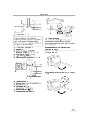 Page 11Before using
11LSQT1284
(19)LCD monitor -16-,-48- 
(20)LCD monitor open part -16-
(21)Speaker -35-
(22)Mode select buttons [AUTO]/
[MANUAL AF/MF] -23-,-32-,-33-,-34-
(23)Reset button [RESET] -43-, -45-
(24)Light Button [LIGHT] -22-
(25)DV input/output terminal [DV] -37-,-38-
(26)
Cassette holder -18-
(27)Cassette eject lever [OPEN/EJECT] -18-
(28)Cassette cover -18-
(29)Zoom lever [W/T] -26-Volume lever [sVOLr] -35-
(30)Photoshot button [ ] -26-
(31)Eyepiece corrector knob -16-(32)
Tripod receptacle
This...