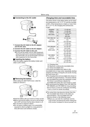 Page 13Before using
13LSQT1284
ªConnecting to the AC outlet
1
Connect the AC Cable to the AC adaptor 
and the AC Jack.
2Connect the DC Cable to the AC adaptor.
3Connect the DC Cable to this unit.
≥Do not use the power cord for other equipment 
since the power cord is exclusively designed for 
this Camcorder. Do not use the power cord from 
other equipment for this Camcorder.
ªInserting the batteryPush the battery against the battery holder and 
slide it until it clicks.
ª
Removing the battery
While sliding the...