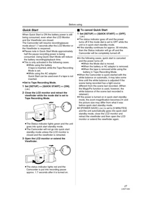 Page 17Before using
17LSQT1284
Quick Start
When Quick Start is ON the battery power is still 
being consumed, even when the LCD Monitor 
and the Viewfinder are closed.
The Camcorder will resume recording/pause 
mode about 1.7 seconds after the LCD Monitor or 
the Viewfinder is reopened.
≥Please note in Quick Start Mode approximately 
half the pause recording power is being 
consumed. Using Quick Start Mode will reduce 
the battery recording/playback time.
≥This is only activated in the following cases.
≥While...