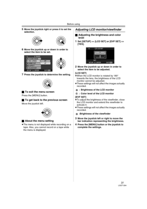 Page 21Before using
21LSQT1284
5Move the joystick right or press it to set the 
selection.
6Move the joystick up or down in order to 
select the item to be set.
7Press the joystick to determine the setting.
ª
To exit the menu screen
Press the [MENU] button.
ª
To get back to the previous screen
Move the joystick left.
ª
About the menu setting
≥The menu is not displayed while recording on a 
tape. Also, you cannot record on a tape while 
the menu is displayed.
Adjusting LCD monitor/viewfinder
ªAdjusting the...