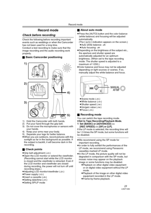 Page 23Record mode
23LSQT1284
Record mode
Check before recording
Check the following before recording important 
events such as weddings or when the Camcorder 
has not been used for a long time.
Conduct a test recording to make sure that the 
image recording and the audio recording work 
properly.
ª
Basic Camcorder positioning
1) Hold the Camcorder with both hands.
2) Put your hand through the grip belt.
3) Do not cover the microphones or sensors with 
your hands.
4) Keep your arms near your body.
5) Separate...