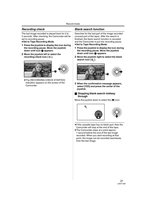 Page 25Record mode
25LSQT1284
Recording check
The last image recorded is played back for 2 to 
3 seconds. After checking, the Camcorder will be 
set to recording pause.
≥Set to Tape Recording Mode.
1Press the joystick to display the icon during 
the recording pause. Move the joystick 
down until icon 1 appears.
2Move the joystick left to select the 
recording check icon [ ].
≥The [RECORDING CHECK STARTED] 
indication appears on the screen of the 
Camcorder.
Blank search function
Searches for the last part of...