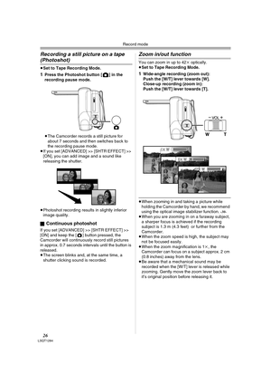 Page 26Record mode
26LSQT1284
Recording a still picture on a tape 
(Photoshot)
≥Set to Tape Recording Mode.
1Press the Photoshot button [ ] in the 
recording pause mode.
≥The Camcorder records a still picture for 
about 7 seconds and then switches back to 
the recording pause mode.
≥If you set [ADVANCED] >> [SHTR EFFECT] >> 
[ON], you can add image and a sound like 
releasing the shutter.
≥Photoshot recording results in slightly inferior 
image quality.
ª
Continuous photoshot
If you set [ADVANCED] >> [SHTR...