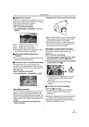 Page 27Record mode
27LSQT1284
ªDigital zoom function
If the zoom magnification exceeds 42k, then the 
digital zoom function will be activated. The digital 
zoom function allows you to select a 
magnification from 70k to 2000k.
≥Set to Tape Recording Mode.
1Set [ADVANCED] >> [D.ZOOM] >> [70k] or 
[2000k].
[OFF]: Optical zoom only (Up to 42k)
[70k]: Digital zoom (Up to 70k)
[2000k]: Digital zoom (Up to 2000k)
≥The larger the digital zoom magnification, the 
more the image quality is degraded.
ª
About the variable...