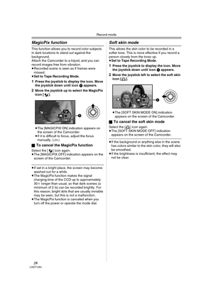 Page 28Record mode
28LSQT1284
MagicPix function
This function allows you to record color subjects 
in dark locations to stand out against the 
background.
Attach the Camcorder to a tripod, and you can 
record images free from vibration.
≥Recorded scene is seen as if frames were 
missed.
≥Set to Tape Recording Mode.
1Press the joystick to display the icon. Move 
the joystick down until icon 1 appears.
2Move the joystick up to select the MagicPix 
icon [ ].
≥The [MAGICPIX ON] indication appears on 
the screen of...