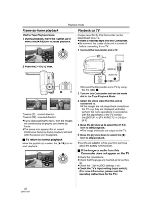 Page 36Playback mode
36LSQT1284
Frame-by-frame playback
≥Set to Tape Playback Mode.
1During playback, move the joystick up to 
select the [1/;] icon to pause playback.
2Push the [sVOLr] lever.
Towards [T]: normal direction
Towards [W]: reversed direction
≥If you keep pushing the lever, then the images 
will continuously be played back frame by 
frame.
≥The pause icon appears for an instant. 
Continuous frame-by-frame playback will start 
after the pause icon disappears.
ª
To return to normal playback
Move the...