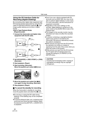 Page 38Edit mode
38LSQT1284
Using the DV Interface Cable for 
Recording (Digital Dubbing)
By connecting other digital video equipment with 
DV terminal and the Camcorder by using the DV 
cable PV-DDC9/PV-DDC9-K (optional) 1, high-
image-quality dubbing can be done in digital 
format.
≥Set to Tape Playback Mode. 
(Player/recorder)
1Connect the Camcorder and digital video 
equipment with the DV cable.
2Set [ADVANCED] >> [REC STDBY] >> [YES]. 
(Recorder)
3Start playback. (Player)
4Start recording. (Recorder)
Move...