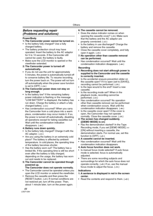 Page 44Others
44LSQT1284
Before requesting repair 
(Problems and solutions)
Power/Body
1: The Camcorder power cannot be turned on.
 Is the battery fully charged? Use a fully 
charged battery.
 The battery protection circuit may have 
operated. Insert the battery to the AC adaptor 
for 5 to 10 seconds. If the Camcorder still 
cannot be used, the battery is faulty.
 Make sure the LCD monitor is opened or the 
viewfinder extended.
2: The Camcorder power is turned off 
automatically.
 If you do not use the unit for...