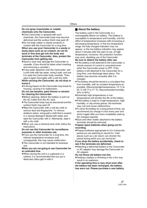 Page 47Others
47LSQT1284
Do not spray insecticides or volatile 
chemicals onto the Camcorder.
≥If the Camcorder is sprayed with such 
chemicals, the Camcorder body may become 
deformed and the surface finish may peel off.
≥Do not keep rubber or plastic products in 
contact with the Camcorder for a long time.
When you use your Camcorder in a sandy or 
dusty place such as on a beach, do not let 
sand or fine dust get into the body and 
terminals of the Camcorder. Also, protect the 
Camcorder from getting wet....