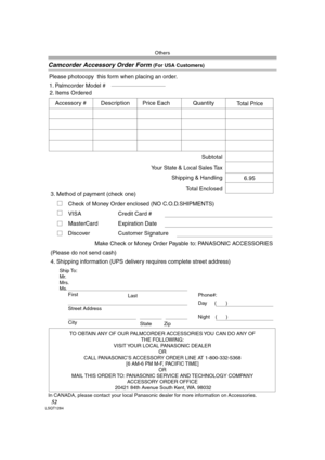 Page 52Others
52LSQT1284
Camcorder Accessory Order Form (For USA Customers)
In CANADA, please contact your local Panasonic dealer for more information on Accessories.
TO OBTAIN ANY OF OUR PALMCORDER ACCESSORIES YOU CAN DO ANY OF  
THE FOLLOWING:  
VISIT YOUR LOCAL PANASONIC DEALER  
OR  
CALL PANASONIC’S ACCESSORY ORDER LINE AT 1-800-332-5368  
[6 AM-6 PM M-F, PACIFIC TIME]  
OR 
MAIL THIS ORDER TO: PANASONIC SERVICE AND TECHNOLOGY COMPANY 
ACCESSORY ORDER OFFICE  
20421 84th Avenue South Kent, WA. 98032
Ship...