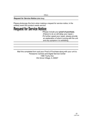 Page 53Others
53LSQT1284
Request for Service Notice (USA Only)
Request for Service Notice:   
Please photocopy this form when making a request for service notice, in the 
unlikely event this product needs service.
Please include your proof of purchase.  
 (Failure to do so will delay your repair.)
To further speed your repair, please provide  
 an explanation of what is wrong with the unit 
 and any symptom it is exhibiting.
Mail this completed form and your Proof of Purchase along with your unit to:...