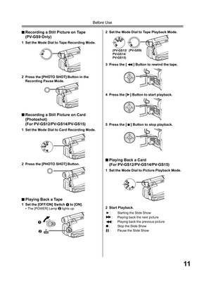 Page 1111
Before Use
 Recording a Still Picture on Tape
 (PV-GS9 Only)
2  Press the [PHOTO SHOT] Button in the 
Recording Pause Mode.
1  Set the Mode Dial to Card Recording Mode.
2  Press the [PHOTO SHOT] Button.
 Recording a Still Picture on Card  
 (Photoshot)
 (For PV-GS12/PV-GS14/PV-GS15)
1  Set the [OFF/ON] Switch 1 to [ON].•  The [POWER] Lamp 2 lights up.
2  Set the Mode Dial to Tape Playback Mode.
3  Press the [ 
 ] Button to rewind the tape.
4  Press the [►] Button to start playback.
5  Press the [ 
 ]...