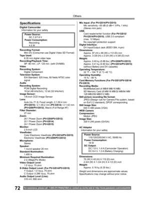 Page 7272
Others
For assistance, please call : 1- 800-211- PANA(7262) or, contact us via the web at: http://w w w.panasonic.com /contactinfo
Speciﬁ 
cations
Digital CamcorderInformation for your safety
AC Adaptor
Information for your safety
Weight and dimensions are approximate values.
Speciﬁ 
cations may change without prior notice. Recording Format:
Mini DV (Consumer-use Digital Video SD Format) 
Tape Used:
6.35 mm digital video tape
Recording/Playback Time:
SP: 80 min.; LP: 120 min. (with DVM80)
Video...