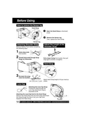 Page 1212For assistance, please call : 1-800-211-PANA(7262) or send e-mail to : consumerproducts@panasonic.com
Before Using
Remove Battery Pack before completing
the following steps:
1Undo strap ends
from buckles.
Attaching Shoulder StrapAdjust the Length of the
Shoulder Strap
Pull a loop of strap from buckle, then pull
strap tight to shorten or lengthen.
Adjust Hand Strap length to fit your hand as
shown.2Thread strap ends through Strap
Rings on Camcorder.
3Re-insert the strap
ends into buckles.
Hand Strap...