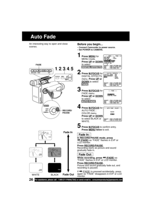 Page 2626For assistance, please call : 1-800-211-PANA(7262) or send e-mail to : consumerproducts@panasonic.com
Before you begin...
•Connect Camcorder to power source.
•Set POWER to CAMERA.
1Press MENU for
MENU mode.
Press 
UP or DOWN
to select
DIGITAL EFFECTS .
2Press M.FOCUS for
DIGITAL EFFECTS
menu. Press 
UP or
DOWN to select
FADE .
3Press M.FOCUS for
FADE menu.
Press 
UP or DOWN
to select
AUTO FADE .
4Press M.FOCUS for
AUTO FADE ;
COLOR menu.
Press 
UP or DOWN
to select BLACK or
WHITE.
5Press M.FOCUS to...