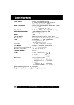 Page 3838For assistance, please call : 1-800-211-PANA(7262) or send e-mail to : consumerproducts@panasonic.com
Specifications
Power Source:Compact VHS Camcorder: DC 6 V
AC Adaptor: 110/120/220/240 V  AC, 50/60 Hz
Battery: Nickel-Cadmium Type DC 6 V
Power Consumption:Compact VHS Camcorder: 6V  DC 8.5 W (Max. 11.5 W)
AC Adaptor:  19 W
1.2 W (when not in use.)
Video Signal:EIA Standard (525 lines, 60 fields) NTSC color signal
Video Recording System:2 rotary heads plus flying erase head
Helical scanning system...