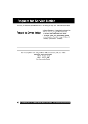 Page 4040For assistance, please call : 1-800-211-PANA(7262) or send e-mail to : consumerproducts@panasonic.com
Mail this completed form and your Proof of Purchase along with your unit to:
Panasonic Services Company
1705 N. Randall Road
Elgin, IL. 60123-7847
Attn: Camcorder Repair
Request for Service Notice:
Please photocopy this form when making a request for service notice.
In the unlikely event this product needs service.
•Please include your proof of purchase.
(Failure to due so will delay your repair.)
•To...