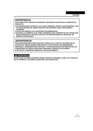 Page 33LSQT1187
PUESTO QUE LOS NIÑOS PODRÍAN TRAGAR OBJETOS PEQUEÑOS, COMO LAS TARJETAS 
SD, NO PERMITA A LOS NIÑOS JUGAR CON LAS TARJETAS SD.
ADVERTENCIA:
PARA REDUCIR EL RIESGO DE INCENDIOS, DESCARGAS ELÉCTRICAS O DAÑOS EN EL 
PRODUCTO,
≥NO EXPONGA ESTE APARATO A LA LLUVIA, HUMEDAD, GOTEO O SALPICADURAS, Y NO 
COLOQUE ENCIMA DEL MISMO OBJETOS CON LÍQUIDOS COMO, POR EJEMPLO, 
FLOREROS.
≥UTILICE SOLAMENTE LOS ACCESORIOS RECOMENDADOS.
≥NO QUITE LA CUBIERTA (O EL PANEL TRASERO); EN EL INTERIOR NO HAY PIEZAS QUE...