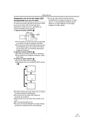 Page 25Antes del uso
25LSQT1187
Grabación con la luz de vídeo LED 
incorporada (sólo para PV-GS85)
El modo de aumento del brillo funciona por medio 
de la luz de vídeo LED incorporada para 
intensificar el brillo de la luz y abrillantar los 
colores naturales de una escena.
1Oprima el botón [LIGHT]. 1
≥Se enciende la luz del vídeo LED incorporada 
y se activa el modo de aumento del brillo.
≥El modo de aumento del brillo proporcionará 
más brillantez que la de cuando sólo hay la 
luz de vídeo LED, sin embargo...