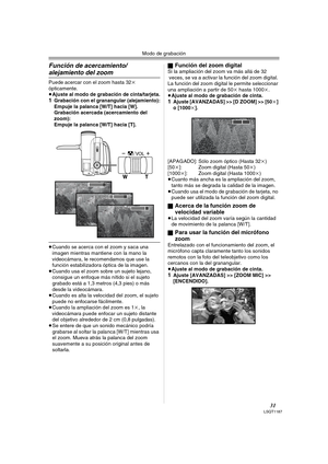 Page 31Modo de grabación
31LSQT1187
Función de acercamiento/
alejamiento del zoom
Puede acercar con el zoom hasta 32k 
ópticamente.
≥Ajuste al modo de grabación de cinta/tarjeta.
1Grabación con el granangular (alejamiento):
Empuje la palanca [W/T] hacia [W].
Grabación acercada (acercamiento del 
zoom):
Empuje la palanca [W/T] hacia [T].
≥Cuando se acerca con el zoom y saca una 
imagen mientras mantiene con la mano la 
videocámara, le recomendamos que use la 
función estabilizadora óptica de la imagen.
≥Cuando...