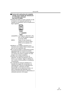 Page 55Con un PC
55LSQT1187
ªAcerca de la estructura de carpetas 
cuando usa la tarjeta de memoria en 
un ordenador personal
 
(sólo para PV-GS85)
≥Cuando una tarjeta con datos grabados en ella 
se inserta en un ordenador personal, las 
carpetas se visualizarán como se muestra en la 
figura siguiente.
[100CDPFP]: Las imágenes (IMGA0001.JPG, 
etc.) en esta carpeta se graban 
en formato JPEG.
[MISC]: Caben en esta carpeta los 
archivos en los que los datos 
DPOF se han ajustado a la 
imagen.
≥[DCIM] etc. son...