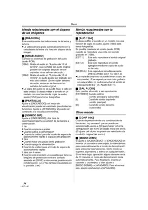 Page 58Menú
58LSQT1187
Menús relacionados con el disparo 
de las imágenes
ª[DIA/HORA]
Éste cambia entre las indicaciones de la fecha y 
la hora.
≥La videocámara graba automáticamente en la 
cinta/tarjeta la fecha y la hora del disparo de la 
imagen.
ª
[GRAB AUDIO]Cambia los sistemas de grabación del audio 
(audio PCM).
[12bit]: Graba el audio en “4 pistas de 12 bit 
32 kHz”. (Las señales del audio original 
pueden ser cogidas después de ser 
copiadas otras señales de audio.)
[16bit]: Graba el audio en “2 pistas...