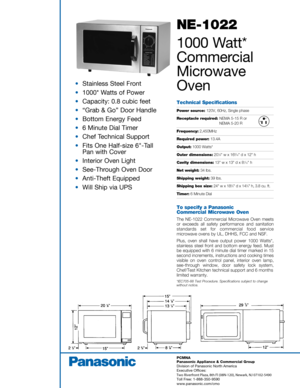 Page 1NE-1022
10 00  Watt*
Comme rcial
Micr ow ave
Oven
Technical  Specifications
Power source:  120V, 60Hz,  Single  phase
Receptacle  required: NEMA 5-15 R o r
NEMA  5-20 R
Frequency: 2,450MHz
Required power:13.4A
Output: 1000 Watts*
Outer  dimensions: 201⁄8 w  x  1 69⁄16 d  x  12  h
Cavity  dimensions: 13 w x  13  d x  81⁄1 6 h
Net  weight: 34 lbs.
Shipping  weight:39 lbs.
Shipping  box size:24 w x  1 83⁄4 d  x  1 43⁄4 h,  3.8  cu. ft.
Timer: 6 Minute  Dial
To specify  a Panasonic 
Commercial  Microwave...