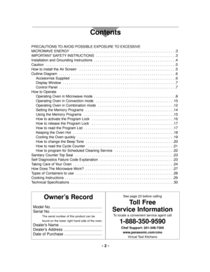Page 2Owner’s Record
Model No.
Serial No.
The serial number of this product can be 
found on the lower right hand side of the oven.
Dealer’s Name
Dealer’s Address
Date of Purchase
See page 23 before calling
Toll Free
Service Information
To locate a convenient service agent call
1-888-350-9590
Chef Support: 201-348-7305
www.panasonic.com/cmo
Virtual Test Kitchens
- 2 -
Contents
PRECAUTIONS TO AVOID POSSIBLE EXPOSURE TO EXCESSIVE
MICROWAVE ENERGY  . . . . . . . . . . . . . . . . . . . . . . . . . . . . . . . . ....