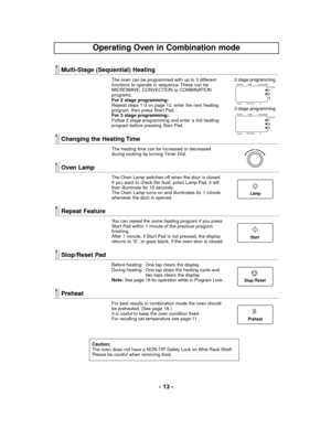 Page 13- 13 -
Multi-Stage (Sequential) Heating
The oven can be programmed with up to 3 different
functions to operate in sequence. These can be
MICROWAVE, CONVECTION or COMBINATION
programs.
For 2 stage programming:
Repeat steps 1-3 on page 12, enter the next heating
program, then press Start Pad.
For 3 stage programming:
Follow 2 stage programming and enter a 3rd heating
program before pressing Start Pad.
Changing the Heating Time
The heating time can be increased or decreased
during cooking by turning Timer...