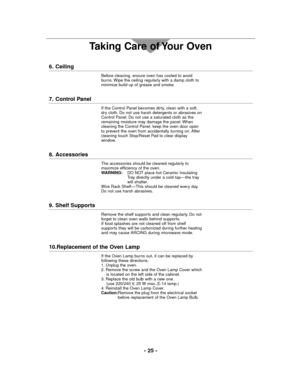 Page 25- 25 -
Taking Care of Your Oven
6. Ceiling
Before cleaning, ensure oven has cooled to avoid
burns. Wipe the ceiling regularly with a damp cloth to
minimize build up of grease and smoke.
7. Control Panel
If the Control Panel becomes dirty, clean with a soft,
dry cloth. Do not use harsh detergents or abrasives on
Control Panel. Do not use a saturated cloth as the
remaining moisture may damage the panel. When
cleaning the Control Panel, keep the oven door open
to prevent the oven from accidentally turning...