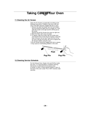 Page 26- 26 -
Taking Care of Your Oven
11.Cleaning the Air Screen
Clean the Air Screens occasionally according to the
following instructions. Problems may occur with the
oven if the filters become clogged with dirt or dust.*
1. Remove the right Air Screen from the front bottom
skirt by pulling the Right Pop Pin straight out. Then 
slide the screen to the right and lift it off the post at 
the center.
Remove the left Air Screen the same as right one.
2. Wash the filters with soap and water.
3. To replace, align...