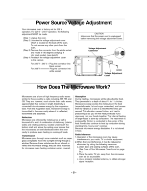 Page 5Your microwave oven is factory set for 208 V
operation. For 220 V - 240 V operation, the following
adjustment MUST be made.
(Step 1) Unplug the oven.
(Step 2) Unscrew the voltage adjustment cover 
which is located on the back of the oven.
Do not remove any other parts from the 
oven.
(Step 3) Remove the connector from the white socket
and rotate it 180 degrees and plug it
into black socket. (see sketch)
(Step 4) Reattach the voltage adjustment cover 
to the cabinet.
For 220 V - 240 V 
Plug the connetcor...