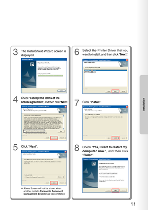 Page 1111
Installation
5
Click Next.
3
The InstallShield Wizard screen is
displayed.
4
Check  I accept the terms of the
license agreement , and then click Next.
●Above Screen will not be shown when
another models  Panasonic Document
Management System  has been installed.
8
Check Yes, I want to restart my
computer now. , and then click
 Finish .
6
Select the Printer Driver that you
want to install, and then click  Next.
7
Click  Install . 