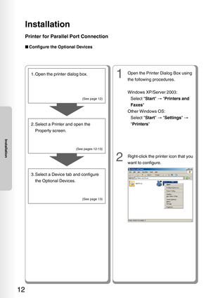 Page 12Installation
12
Installation
Printer for Parallel Port Connection
■Configure the Optional Devices
1. Open the printer dialog box.
2. Select a Printer and open the
Property screen.
3. Select a Device tab and configure the Optional Devices.
(See page 12)
(See pages 12-13) (See page 13)
1Open the Printer Dialog Box using
the following procedures.
Windows XP/Server 2003:Select  Start →  Printers and
Faxes 
Other Windows OS: Select  Start →  Settings  →
 Printers 
2Right-click the printer icon that you
want...