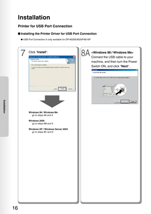 Page 16Installation
16
Installation
Printer for USB Port Connection
■Installing the Printer Driver for USB Port Connection
● USB Port Connection is only available for DP-8020E/8020P/8016P
7
Click  Install .
Windows 98 / Windows Me
   go to steps 8A and 9
W indows 2000
   go to steps 8B and 9
W indows XP / Windows Server 2003
   go to steps 8C and 9
8A
Connect the USB cable to your
machine, and then turn the Power
Switch ON, and click  Next. 