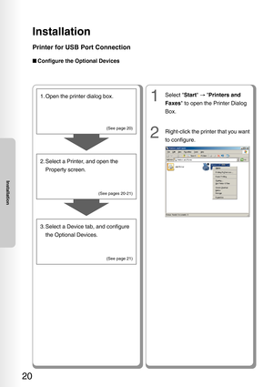 Page 20Installation
20
Installation
Printer for USB Port Connection
■Configure the Optional Devices
1. Open the printer dialog box.
2. Select a Printer, and open the
Property screen.
3. Select a Device tab, and configure the Optional Devices.
(See page 20)
(See pages 20-21) (See page 21)
1Select  Start →   Printers and
Faxes  to open the Printer Dialog
Box.
2Right-click the printer that you want
to configure. 