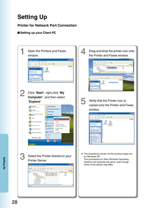 Page 28Setting Up
28
Setting Up
4Drag-and-drop the printer icon onto
the Printer and Faxes window.
2Click Start, right-click  My
Computer , and then select
 Explore .
■
Setting up your Client PC
3Select the Printer shared on your
Printer Server.
5Verify that the Printer icon is
copied onto the Printer and Faxes
window.
  ● The illustrations shown for the previous steps are
for Windows XP.
The procedures for other Windows Operating
Systems are basically the same, even though
some of the details may differ.
1Open...