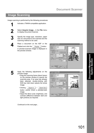 Page 101Document Scanner
101
Document Management 
System Section
Image scanning is performed by the following procedures:
Image Scanning
1
Activate a TWAIN-compatible application.
2
Select Acquire Image... in the File menu
to display Document Scanner.
3
Specify the image type, resolution, paper
size of a document to be scanned and the
scanning method to be used.
4
Place a document on the ADF or the
Flatbed and click the   button.
A preview-scanned image is displayed in
the preview window.
5
Apply the following...
