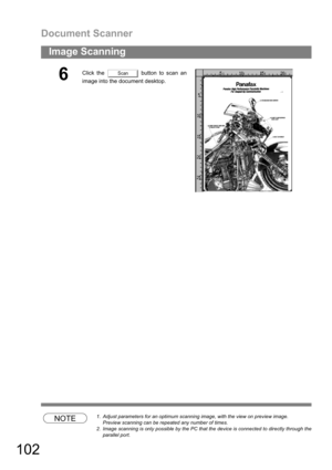 Page 102Document Scanner
102
Image Scanning
NOTE1. Adjust parameters for an optimum scanning image, with the view on preview image.
Preview scanning can be repeated any number of times.
2. Image scanning is only possible by the PC that the device is connected to directly through the
parallel port.
6Click the   button to scan an
image into the document desktop.Scan 