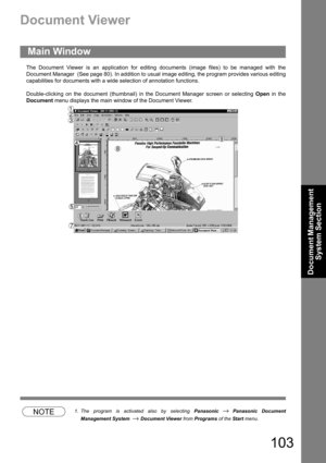 Page 103103
Document Management 
System Section
Document Viewer
The Document Viewer is an application for editing documents (image files) to be managed with the
Document Manager  (See page 80). In addition to usual image editing, the program provides various editing
capabilities for documents with a wide selection of annotation functions.
Double-clicking on the document (thumbnail) in the Document Manager screen or selecting Open in the
Document menu displays the main window of the Document Viewer.
NOTE1. The...