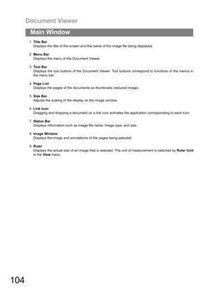 Page 104Document Viewer
104
Main Window
1.Title Bar
Displays the title of the screen and the name of the image file being displayed.
2.Menu Bar
Displays the menu of the Document Viewer.
3.To o l  B a r
Displays the tool buttons of the Document Viewer. Tool buttons correspond to functions of the menus in
the menu bar.
4.Page List
Displays the pages of the documents as thumbnails (reduced image).
5.Size Bar
Adjusts the scaling of the display on the image window.
6.Link Icon
Dragging and dropping a document on a...