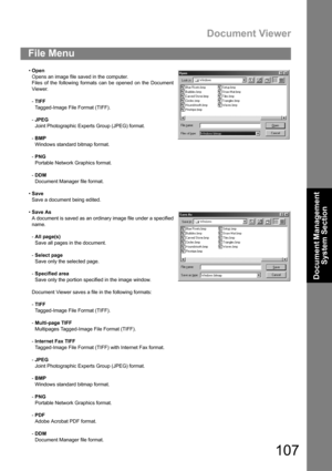 Page 107Document Viewer
107
Document Management 
System Section
File Menu
Open
Opens an image file saved in the computer.
Files of the following formats can be opened on the Document
Viewer.
-TIFF
Tagged-Image File Format (TIFF).
-JPEG 
Joint Photographic Experts Group (JPEG) format.
-BMP 
Windows standard bitmap format.
-PNG
Portable Network Graphics format.
-DDM
Document Manager file format.
Save
Save a document being edited.
Save As
A document is saved as an ordinary image file under a specified
name.
-All...