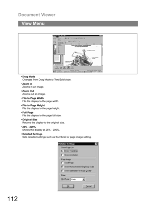 Page 112Document Viewer
112
Drag Mode
Changes from Drag Mode to Text Edit Mode.
Zoom In
Zooms in an image.
Zoom Out
Zooms out an image.
Fits to Page Width
Fits the display to the page width.
Fits to Page Height
Fits the display to the page height.
Full Page
Fits the display to the page full size.
Original Size
Returns the display to the original size.
25% - 200%
Shows the display at 25% - 200%.
Detailed Settings
Sets detailed settings such as thumbnail or page image setting.
View Menu 